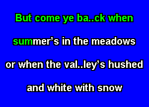 But come ye ba..ck when
summerhs in the meadows
or when the val..leyhs hushed

and white with snow