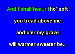 And I shall hea..r tho, soft

you tread above me

and o'er my grave

will warmer sweeter be..
