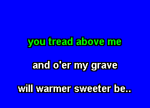 you tread above me

and o'er my grave

will warmer sweeter be..