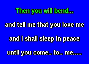 Then you will bend...
and tell me that you love me
and I shall sleep in peace

until you come.. to.. me .....