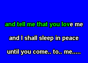 and tell me that you love me

and I shall sleep in peace

until you come.. to.. me .....