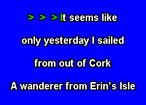 n, i? It seems like

only yesterday I sailed

from out of Cork

A wanderer from Erin s Isle