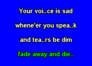 Your voi..ce is sad
whene'er you spea..k

and tea..rs be dim

fade away and die..