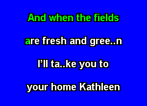 And when the fields

are fresh and gree..n

Pll ta..ke you to

your home Kathleen