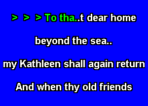 To tha..t dear home
beyond the sea..

my Kathleen shall again return

And when thy old friends