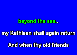 beyond the sea..

my Kathleen shall again return

And when thy old friends