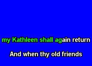 my Kathleen shall again return

And when thy old friends