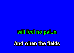 will feel no pai..n

And when the fields
