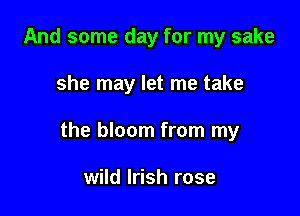 And some day for my sake

she may let me take

the bloom from my

wild Irish rose