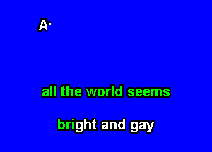 all the world seems

bright and gay