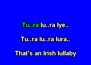 Tu..ra lu..ra lye..

Tu..ra lu..ra lura..

That's an Irish lullaby