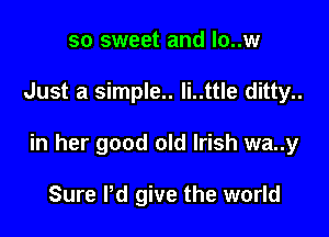 so sweet and lo..w

Just a simple.. li..ttle ditty..

in her good old Irish wa..y

Sure I'd give the world