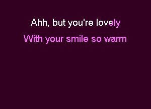 Ahh, but you're lovely

With your smile so warm