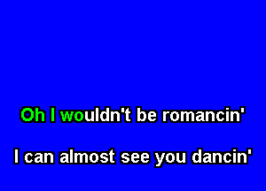 Oh I wouldn't be romancin'

I can almost see you dancin'