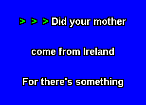 r) Did your mother

come from Ireland

For there's something