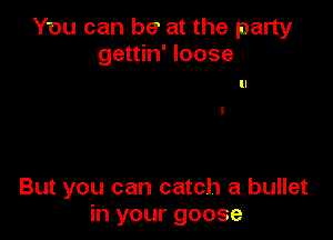 You can be at the party
gettin' loose

But you can catch a bullet
in your goose