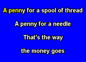 A penny for a spool of thread
A penny for a needle

That's the way

the money goes