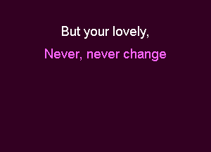 But your lovely,

Never, never change