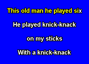 This old man he played six

He played knick-knack
on my sticks

With a knick-knack