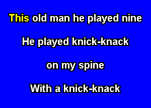 This old man he played nine

He played knick-knack
on my spine

With a knick-knack