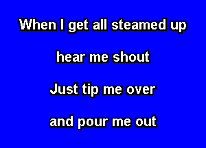 When I get all steamed up

hear me shout
Just tip me over

and pour me out