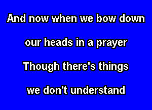 And now when we bow down
our heads in a prayer
Though there's things

we don't understand