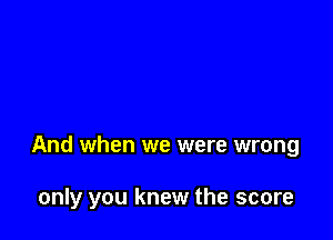 And when we were wrong

only you knew the score