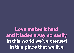 Love makes it hard
and it fades away so easily
In this world weHre created

in this place that we live