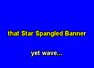 that Star Spangled Banner

yet wave...