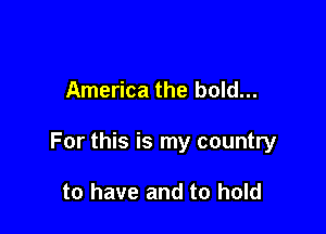 America the bold...

For this is my country

to have and to hold