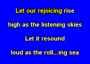 Let our rejoicing rise
high as the listening skies

Let it resound

loud as the roll...ing sea