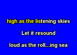 high as the listening skies

Let it resound

loud as the roll...ing sea