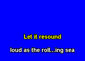 Let it resound

loud as the roll...ing sea