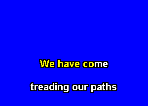 We have come

treading our paths