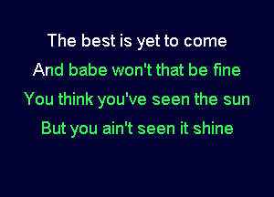 The best is yet to come
And babe won't that be fine
You think you've seen the sun

But you ain't seen it shine