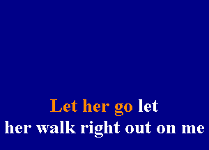Let her go let
her walk right out on me