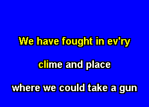 We have fought in ev'ry

clime and place

where we could take a gun