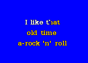 I like that
old time

a-rock 'n' roll