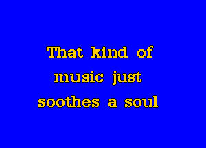 That kind of

mu sic just

soothes a soul