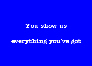 You show us

everything youVe got
