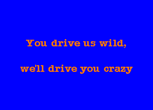 You drive us wild,

we'll drive you crazy