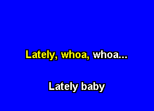 Lately, whoa, whoa...

Lately baby