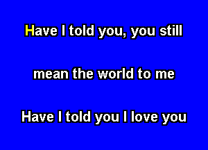 Have I told you, you still

mean the world to me

Have I told you I love you