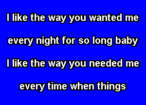 I like the way you wanted me
every night for so long baby
I like the way you needed me

every time when things