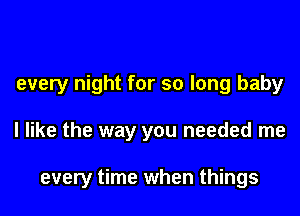 every night for so long baby

I like the way you needed me

every time when things