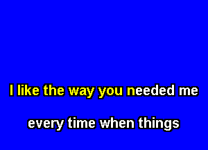 I like the way you needed me

every time when things