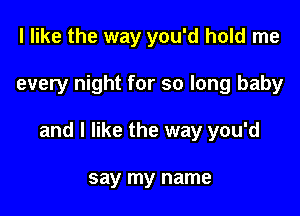 I like the way you'd hold me

every night for so long baby

and I like the way you'd

say my name