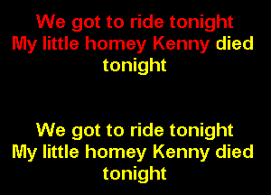 We got to ride tonight
My little homey Kenny died
tonight

We got to ride tonight
My little homey Kenny died
tonight