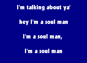 I'm talking about ya'

hey I'm a soul man
I'm a soul man,

I'm a soul man