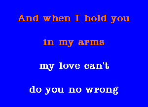 And when I hold you
in my arms
my love can't

do you no wrong